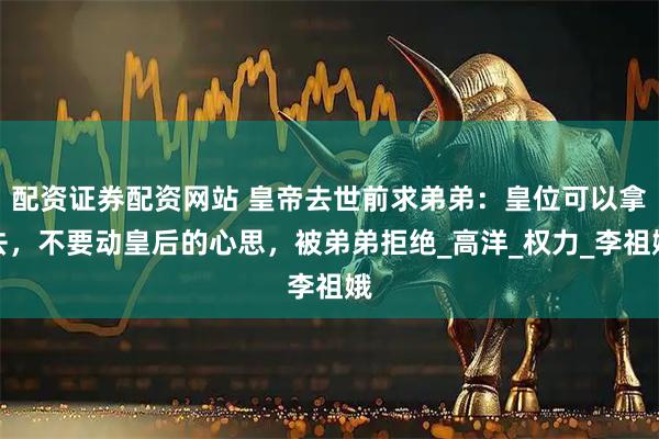 配资证券配资网站 皇帝去世前求弟弟：皇位可以拿去，不要动皇后的心思，被弟弟拒绝_高洋_权力_李祖娥
