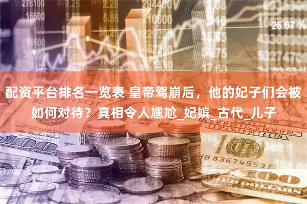 配资平台排名一览表 皇帝驾崩后，他的妃子们会被如何对待？真相令人尴尬_妃嫔_古代_儿子