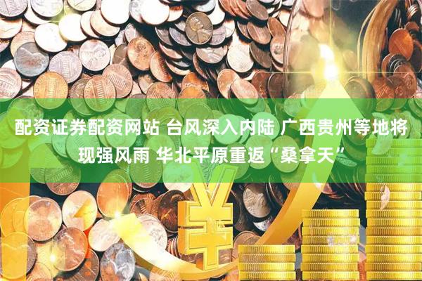 配资证券配资网站 台风深入内陆 广西贵州等地将现强风雨 华北平原重返“桑拿天”